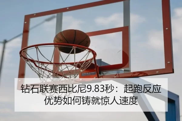 钻石联赛西比尼9.83秒：起跑反应优势如何铸就惊人速度