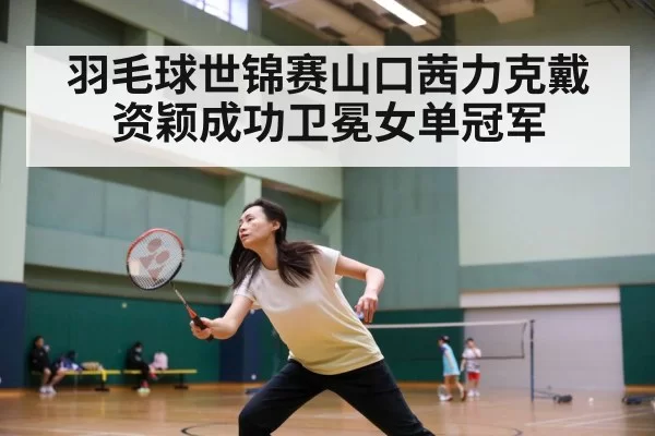 羽毛球世锦赛山口茜力克戴资颖成功卫冕女单冠军