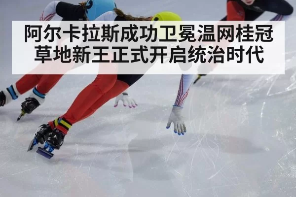 阿尔卡拉斯成功卫冕温网桂冠草地新王正式开启统治时代